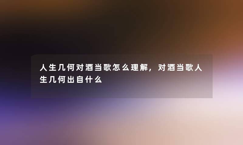 人生几何对酒当歌怎么理解,对酒当歌人生几何出自什么