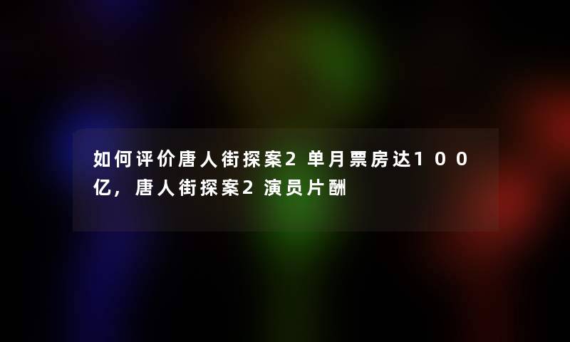 如何评价唐人街探案2单月票房达100亿,唐人街探案2演员片酬