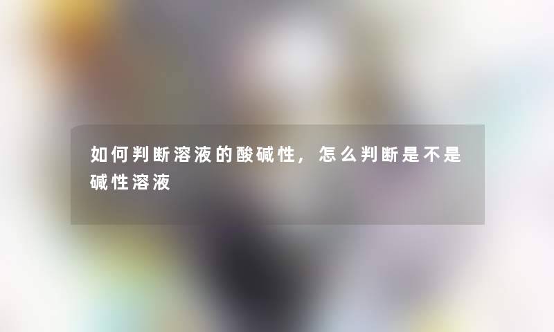 如何判断溶液的酸碱性,怎么判断是不是碱性溶液 如何判断溶液的酸碱性,怎么判断是不是碱性溶液