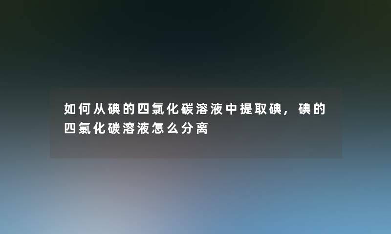 如何从碘的四氯化碳溶液中提取碘,碘的四氯化碳溶液怎么分离 如何从碘的四氯化碳溶液中提取碘,碘的四氯化碳溶液怎么分离