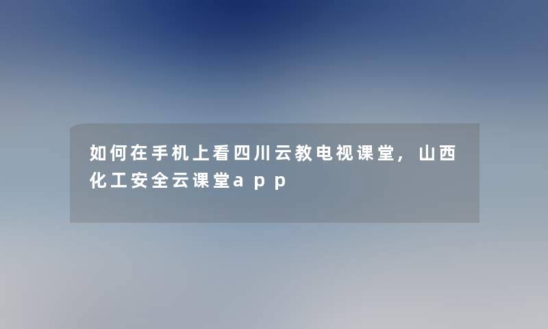 如何在手机上看四川云教电视课堂,山西化工安全云课堂app