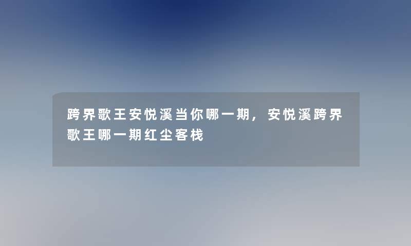 跨界歌王安悦溪当你哪一期,安悦溪跨界歌王哪一期红尘客栈 跨界歌王安悦溪当你哪一期,安悦溪跨界歌王哪一期红尘客栈