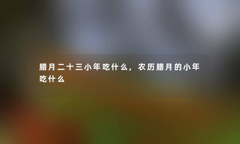 腊月二十三小年吃什么,农历腊月的小年吃什么 腊月二十三小年吃什么,农历腊月的小年吃什么
