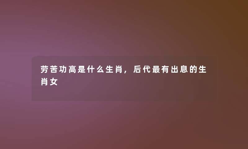 劳苦功高是什么生肖,后代有出息的生肖女 劳苦功高是什么生肖,后代有出息的生肖女