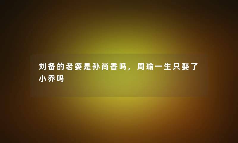 刘备的老婆是孙尚香吗,周瑜一生只娶了小乔吗