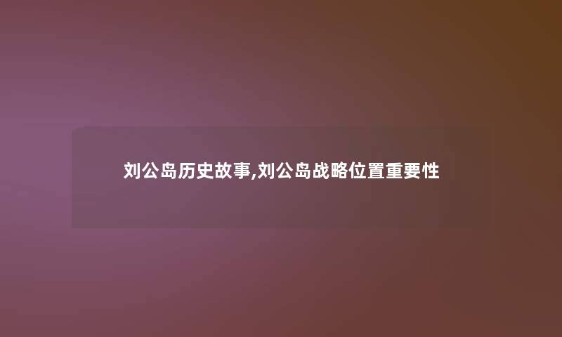 刘公岛历史故事,刘公岛战略位置重要性 刘公岛历史故事,刘公岛战略位置重要性