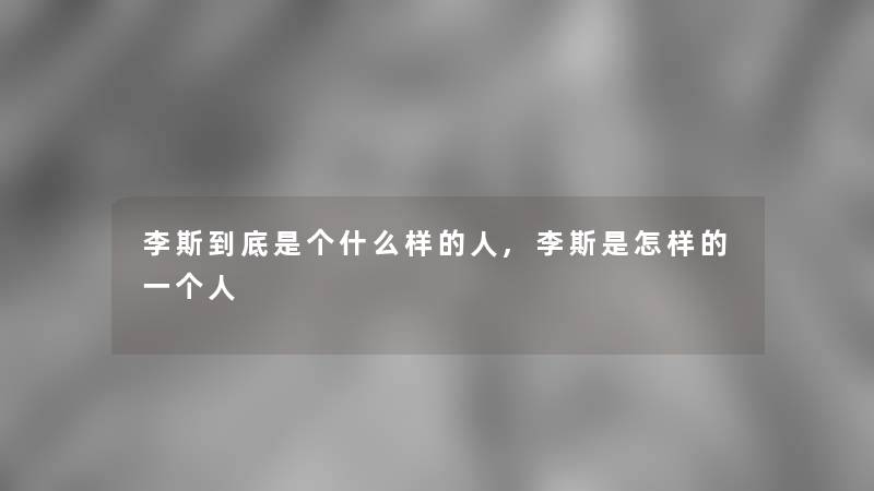 李斯到底是个什么样的人,李斯是怎样的一个人