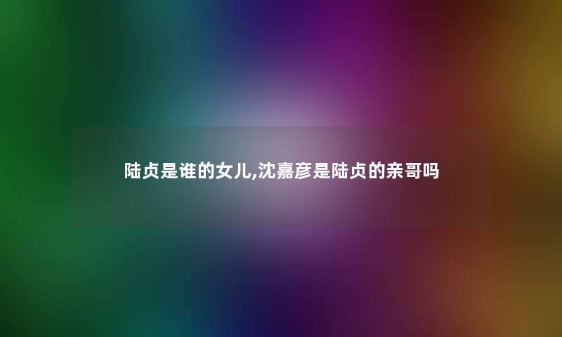 陆贞是谁的女儿,沈嘉彦是陆贞的亲哥吗 陆贞是谁的女儿,沈嘉彦是陆贞的亲哥吗