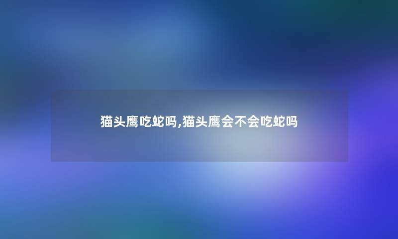 猫头鹰吃蛇吗,猫头鹰会不会吃蛇吗