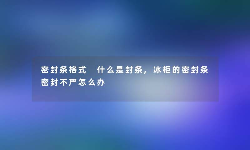 密封条格式 什么是封条,冰柜的密封条密封不严怎么办 密封条格式 什么是封条,冰柜的密封条密封不严怎么办