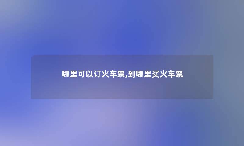哪里可以订火车票,到哪里买火车票