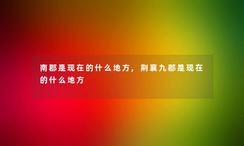 南郡是现在的什么地方,荆襄九郡是现在的什么地方
