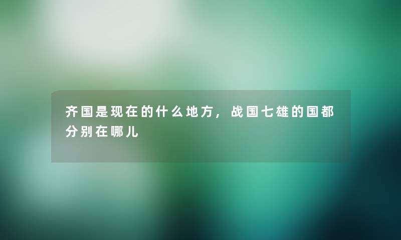 齐国是的什么地方,战国七雄的国都分别在哪儿 齐国是的什么地方,战国七雄的国都分别在哪儿