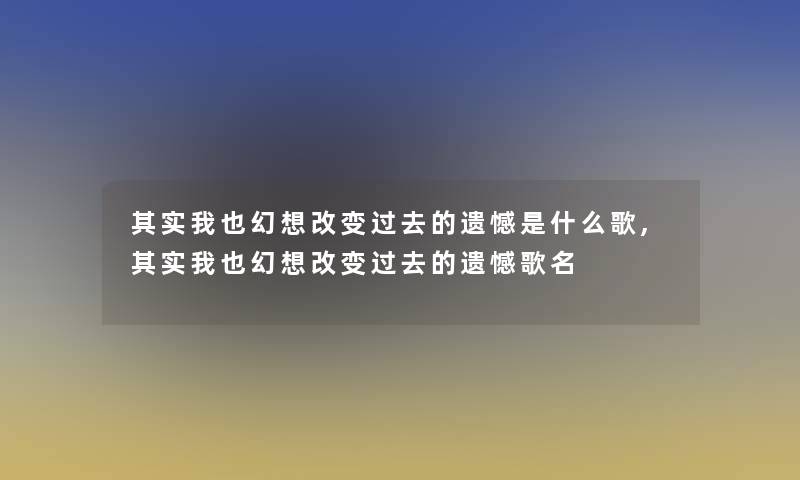 其实我也幻想改变过去的遗憾是什么歌,其实我也幻想改变过去的遗憾歌名