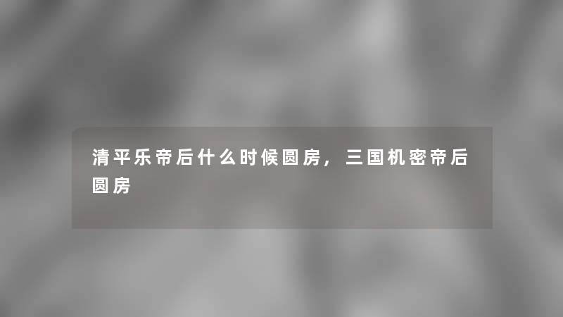 清平乐帝后什么时候圆房,三国机密帝后圆房 清平乐帝后什么时候圆房,三国机密帝后圆房