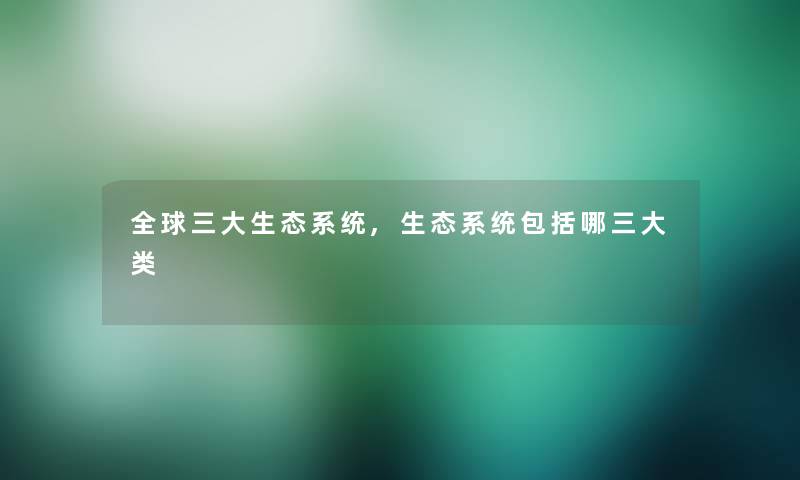 全球三大生态系统,生态系统包括哪三大类 全球三大生态系统,生态系统包括哪三大类
