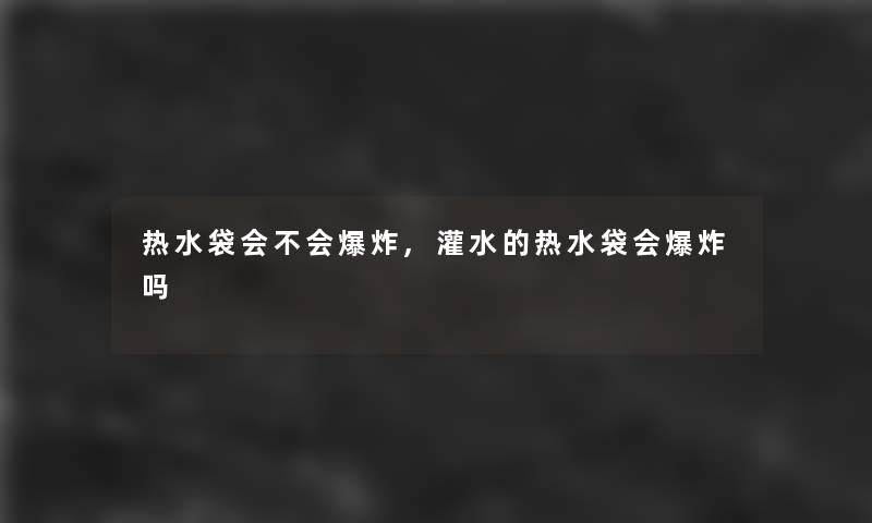 热水袋会不会,灌水的热水袋会吗 热水袋会不会,灌水的热水袋会吗