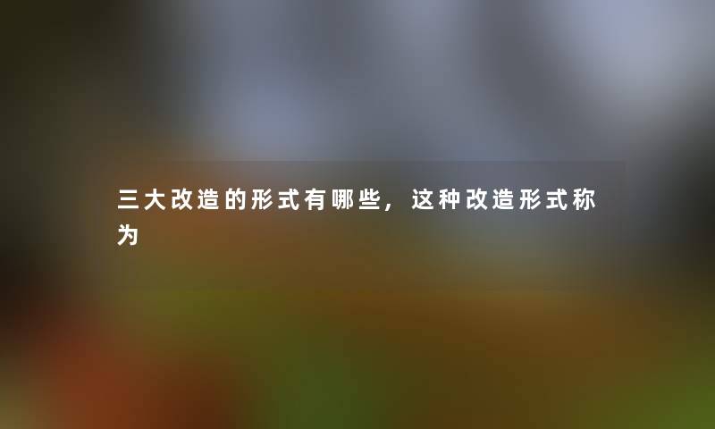 三大改造的形式有哪些,这种改造形式称为 三大改造的形式有哪些,这种改造形式称为