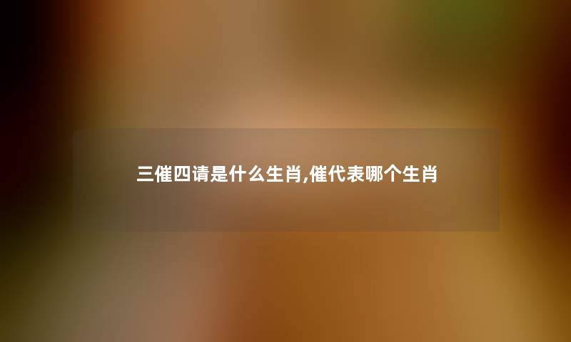 三催四请是什么生肖,催代表哪个生肖 三催四请是什么生肖,催代表哪个生肖