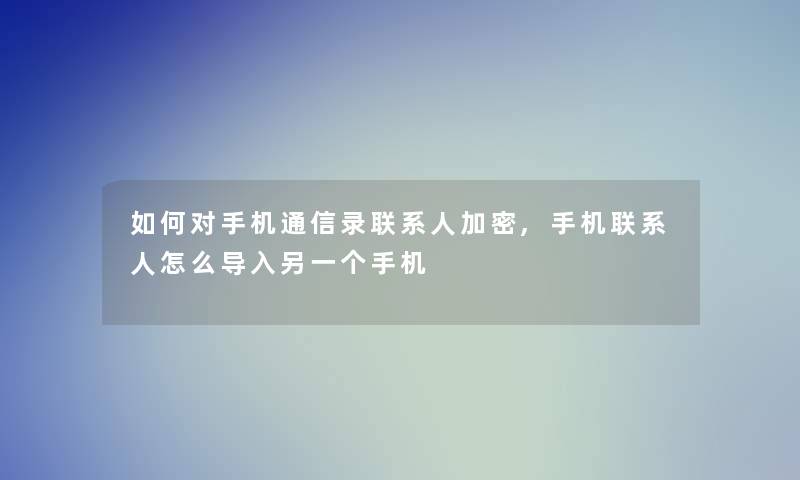 如何对手机通信录联系人加密,手机联系人怎么导入另一个手机 如何对手机通信录联系人加密,手机联系人怎么导入另一个手机