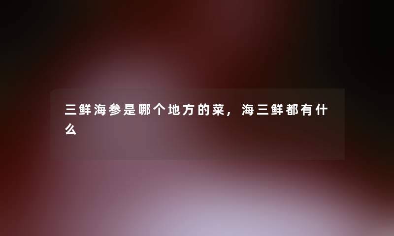 三鲜海参是哪个地方的菜,海三鲜都有什么 三鲜海参是哪个地方的菜,海三鲜都有什么