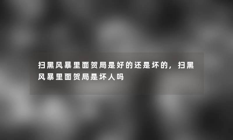 扫黑风暴里面贺局是好的还是坏的,扫黑风暴里面贺局是坏人吗 扫黑风暴里面贺局是好的还是坏的,扫黑风暴里面贺局是坏人吗