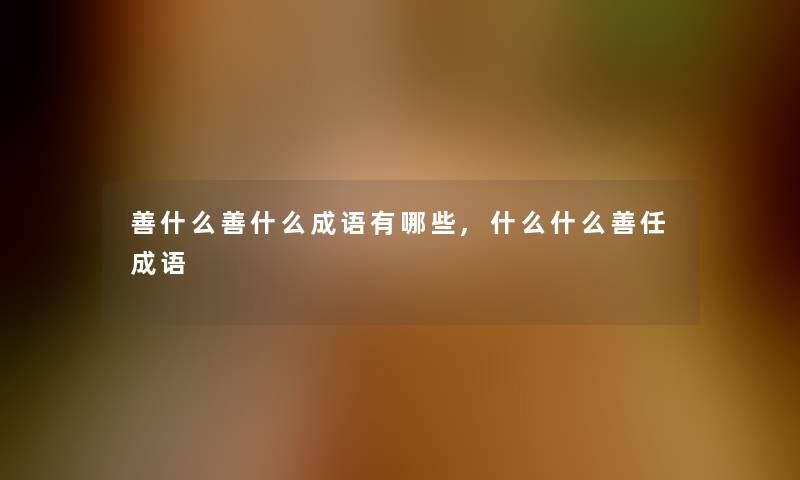 善什么善什么成语有哪些,什么什么善任成语 善什么善什么成语有哪些,什么什么善任成语
