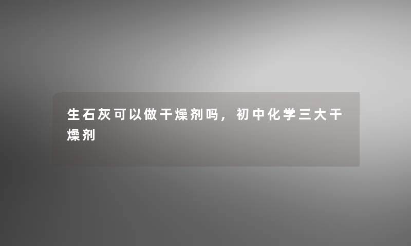 生石灰可以做干燥剂吗,初中化学三大干燥剂