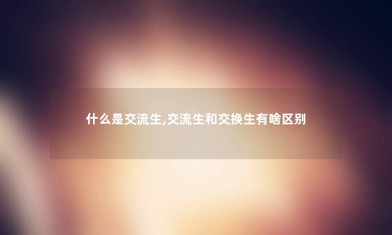 什么是交流生,交流生和交换生有啥区别 什么是交流生,交流生和交换生有啥区别