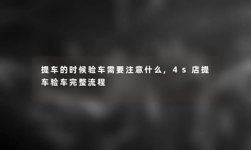 提车的时候验车需要什么,4s店提车验车完整流程 提车的时候验车需要什么,4s店提车验车完整流程