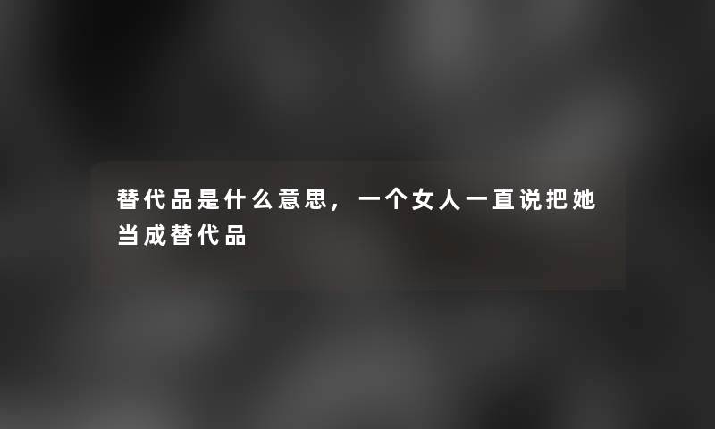 替代品是什么意思,一个女人一直说把她当成替代品 替代品是什么意思,一个女人一直说把她当成替代品