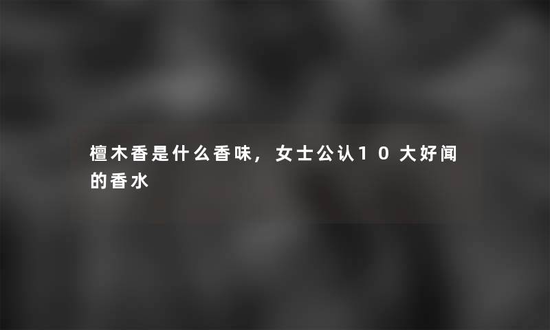 檀木香是什么香味,女士不错10大好闻的香水 檀木香是什么香味,女士不错10大好闻的香水