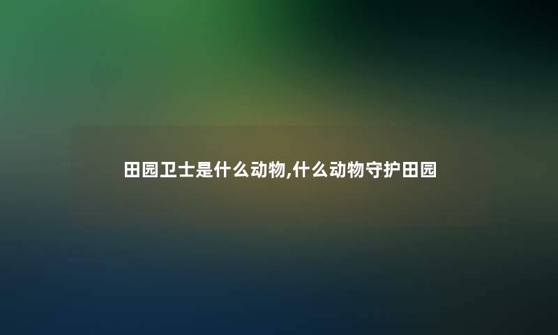 田园卫士是什么动物,什么动物守护田园 田园卫士是什么动物,什么动物守护田园