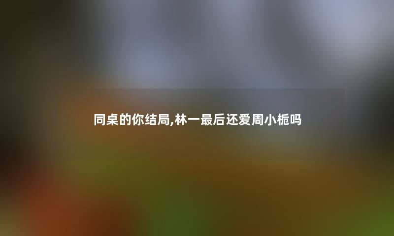 同桌的你结局,林一补充一点还爱周小栀吗 同桌的你结局,林一补充一点还爱周小栀吗