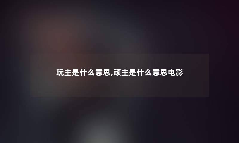 玩主是什么意思,顽主是什么意思电影 玩主是什么意思,顽主是什么意思电影