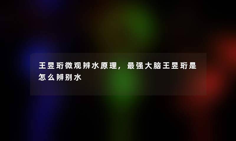 王昱珩微观辨水原理,强大脑王昱珩是怎么辨别水 王昱珩微观辨水原理,强大脑王昱珩是怎么辨别水