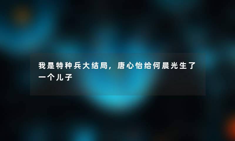 我是特种兵大结局,唐心怡给何晨光生了一个儿子