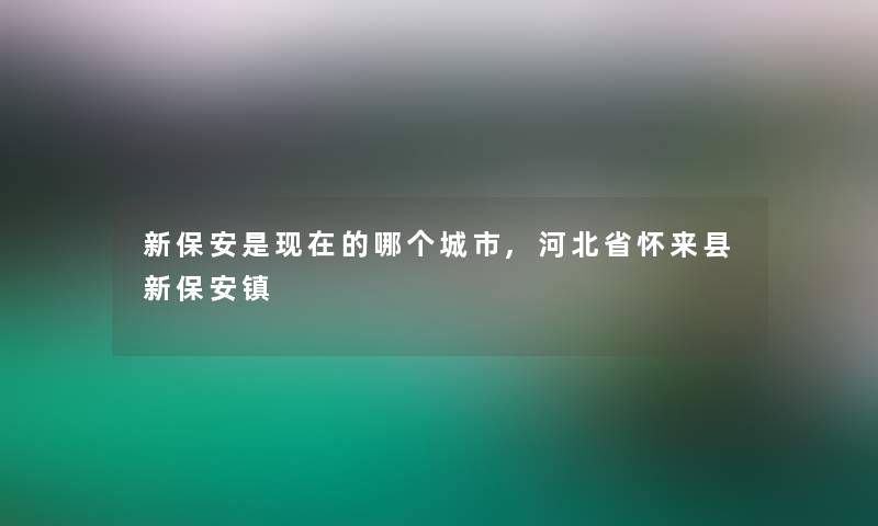 新保安是现在的哪个城市,河北省怀来县新保安镇