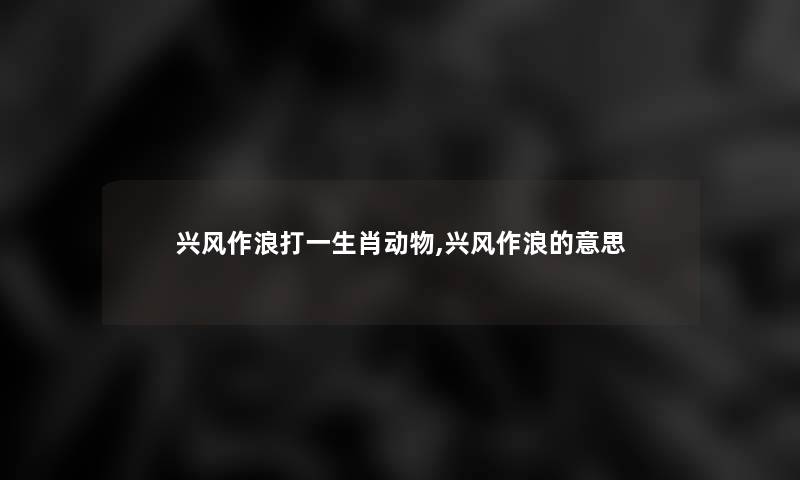 兴风作浪打一生肖动物,兴风作浪的意思