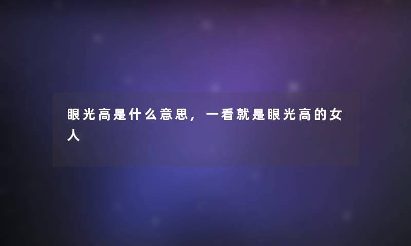 眼光高是什么意思,一看就是眼光高的女人