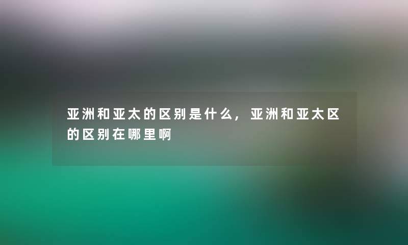 亚洲和亚太的区别是什么,亚洲和亚太区的区别在哪里啊
