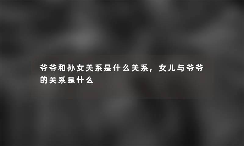 爷爷和孙女关系是什么关系,女儿与爷爷的关系是什么