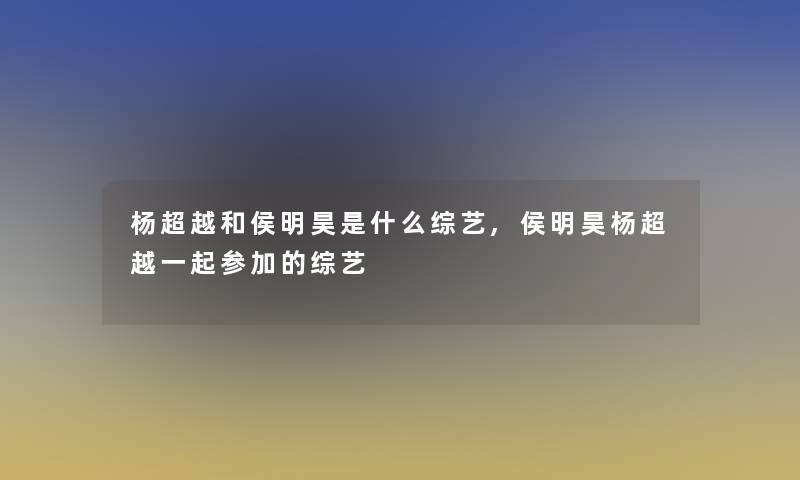 杨超越和侯明昊是什么综艺,侯明昊杨超越一起参加的综艺 杨超越和侯明昊是什么综艺,侯明昊杨超越一起参加的综艺