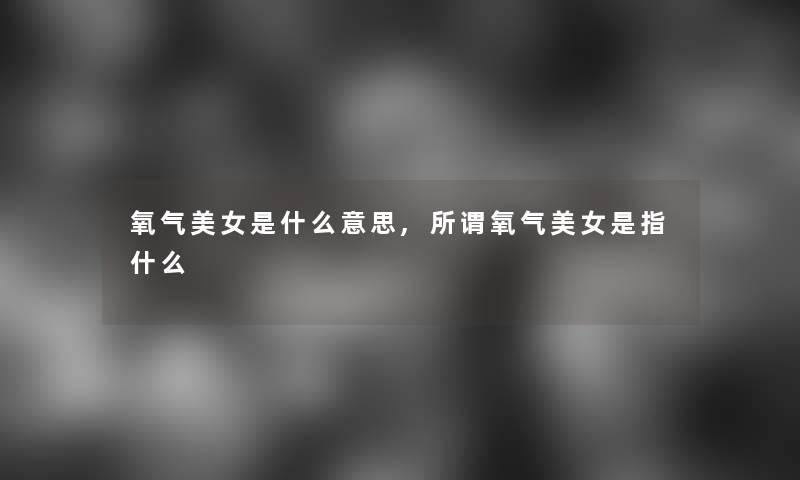 氧气美女是什么意思,所谓氧气美女是指什么