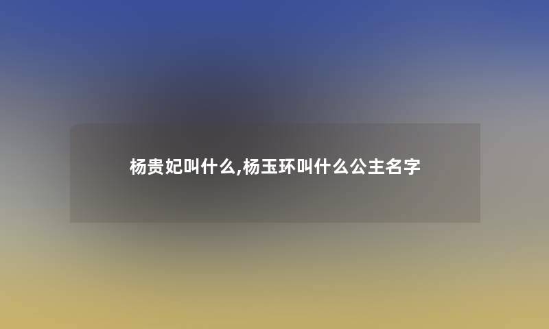 杨贵妃叫什么,杨玉环叫什么公主名字
