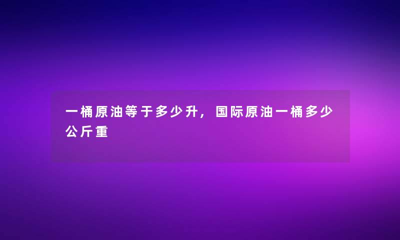 一桶原油等于多少升,国际原油一桶多少公斤重