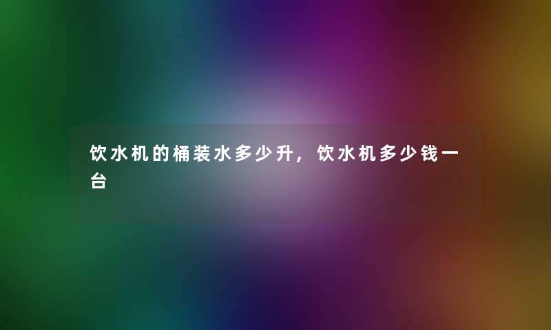 饮水机的桶装水多少升,饮水机多少钱一台 饮水机的桶装水多少升,饮水机多少钱一台