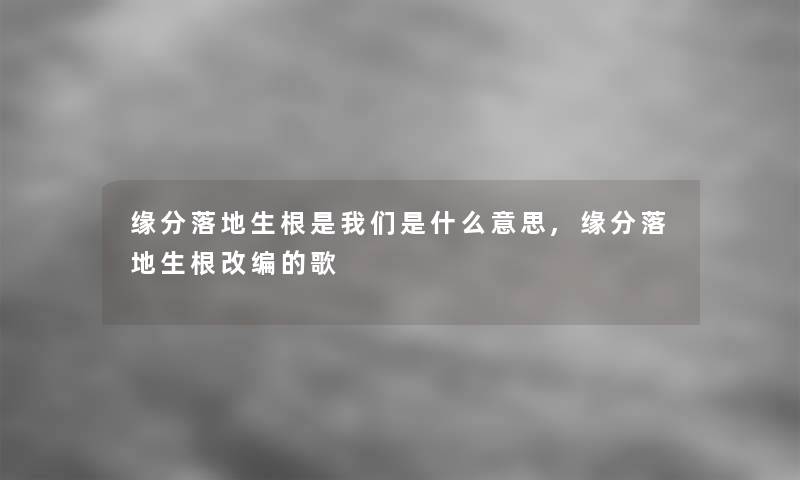 缘分落地生根是我们是什么意思,缘分落地生根改编的歌