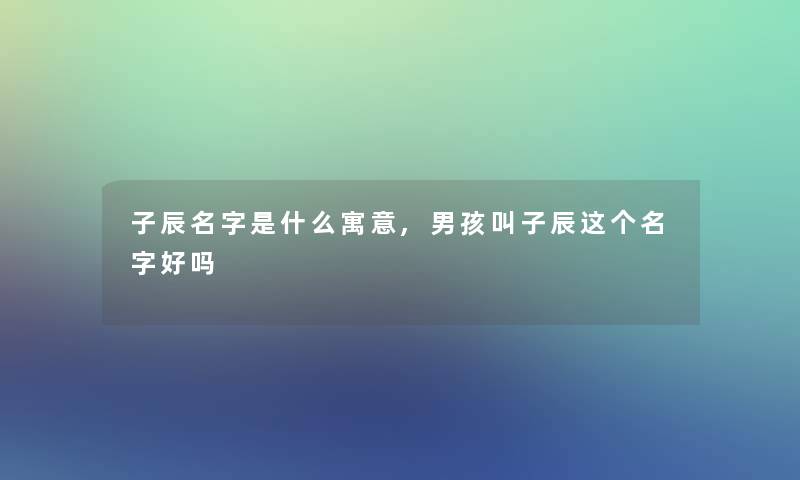 子辰名字是什么寓意,男孩叫子辰这个名字好吗 子辰名字是什么寓意,男孩叫子辰这个名字好吗