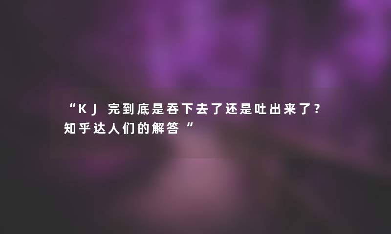 “KJ完到底是吞下去了还是吐出来了?知乎达人们的找资料“ “KJ完到底是吞下去了还是吐出来了?知乎达人们的找资料“